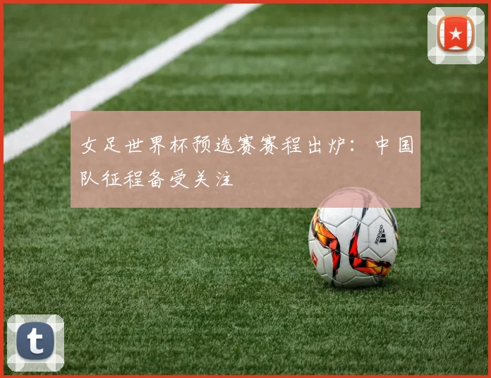 女足世界杯预选赛赛程出炉：中国队征程备受关注