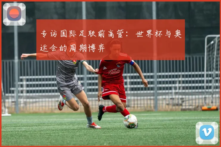 专访国际足联前高管：世界杯与奥运会的周期博弈