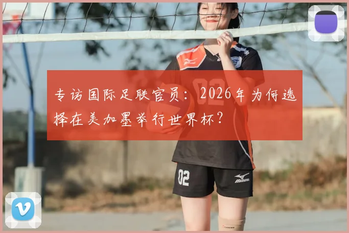 专访国际足联官员：2026年为何选择在美加墨举行世界杯？