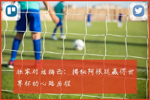 独家对话梅西:揭秘阿根廷赢得世界杯的心路历程