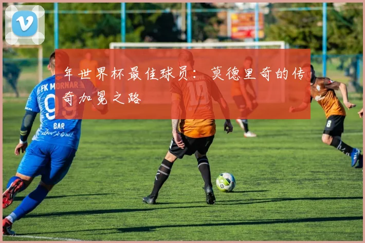 年世界杯最佳球员：莫德里奇的传奇加冕之路