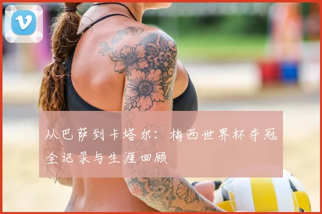 从巴萨到卡塔尔：梅西世界杯夺冠全记录与生涯回顾