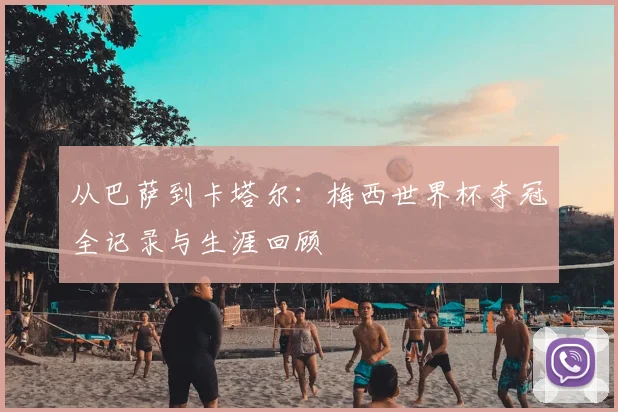 从巴萨到卡塔尔：梅西世界杯夺冠全记录与生涯回顾