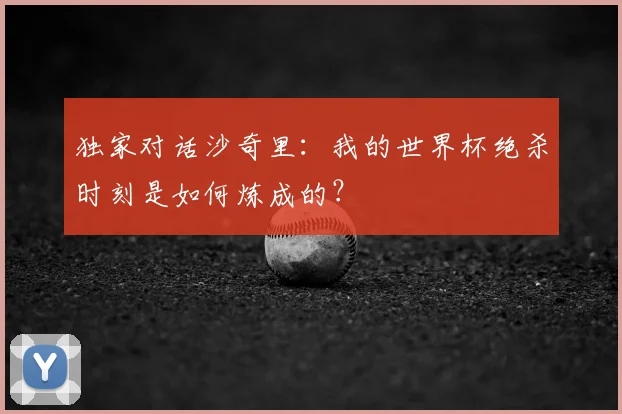 独家对话沙奇里：我的世界杯绝杀时刻是如何炼成的？
