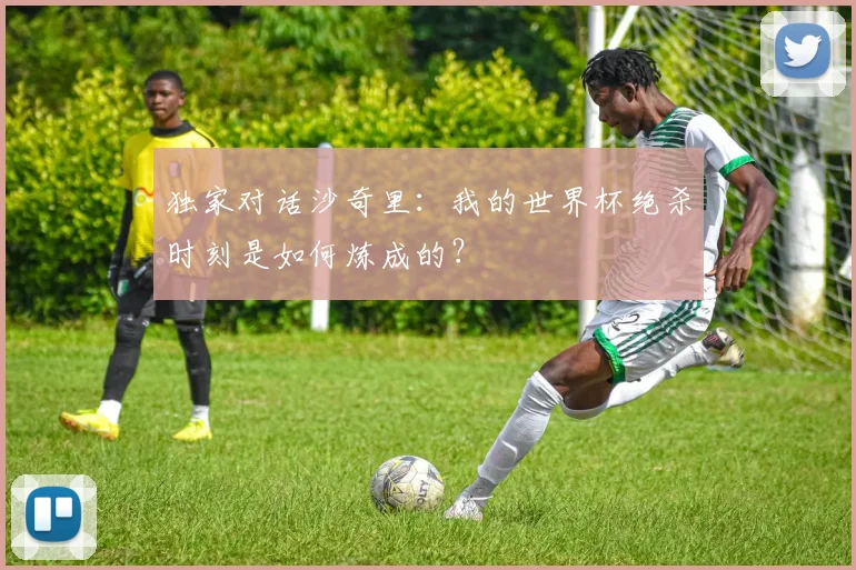 独家对话沙奇里:我的世界杯绝杀时刻是如何炼成的?