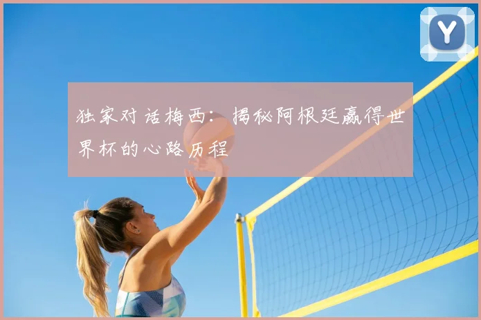 独家对话梅西：揭秘阿根廷赢得世界杯的心路历程
